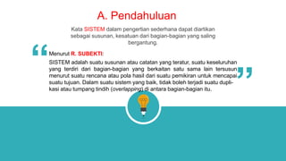 A. Pendahuluan
Kata SISTEM dalam pengertian sederhana dapat diartikan
sebagai susunan, kesatuan dari bagian-bagian yang saling
bergantung.
Menurut R. SUBEKTI:
SISTEM adalah suatu susunan atau catatan yang teratur, suatu keseluruhan
yang terdiri dari bagian-bagian yang berkaitan satu sama lain tersusun
menurut suatu rencana atau pola hasil dari suatu pemikiran untuk mencapai
suatu tujuan. Dalam suatu sistem yang baik, tidak boleh terjadi suatu dupli-
kasi atau tumpang tindih (overlapping) di antara bagian-bagian itu.
“
“
 