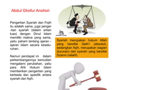 Pengertian Syariah dan Fiqih
itu adalah sama, juga penger
-tian syariah (dalam artian
luas) dengan Dinul Islam
memiliki makna yang sama,
yaitu paham tentang ajaran -
ajaran Islam secara keselu-
ruhan.
Namun pendapat ini dalam
perkembangannya kemudian
mengalami perubahan, yaitu
para Ahli Hukum Islam
memberikan pengertian yang
berbeda dan spesifik antara
syariah dan fiqih.
Abdul Ghofur Anshori
Syariah merupakan hukum Allah
yang bersifat Qath'i (absolut),
sedangkan fiqih, merupakan bagian
(turunan) dari syariah yang bersifat
Dzanni (relatif).
 
