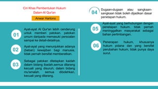 Ciri Khas Pembentukan Hukum
Dalam Al Qur'an
Ayat-ayat Al Qur'an lebih cenderung
untuk memberi patokan. patokan
umum daripada memasuki persoalan
sampai ke detail-detailnya.
01
02
03
04
05
06
Anwar Hartono
Ayat-ayat yang menunjukkan adanya
(beban) kewajiban bagi manusia,
tidak pernah bersifat memberatkan.
Sebagai patokan ditetapkan kaidah
dalam bidang ibadah,semua dilarang
kecuali yang disuruh; dalam bidang
mu'amalah. semua dibolehkan,
kecuali yang dilarang.
Dugaan-dugaan atau sangkaan-
sangkaan tidak boleh dijadikan dasar
penetapan hukum.
Ayat-ayat yang berhubungan dengan
penetapan hukum. tidak pernah
meninggalkan masyarakat sebagai
bahan pertimbangan.
Penerapan hukum, khususnya
hukum pidana dan yang bersifat
perubahan hukum, tidak punya daya
surut.
 