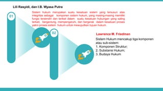 Sistem hukum merupakan suatu kesatuan sistem yang tersusun atas
integritas sebagai komponen sistem hukum, yang masing-masing memiliki
fungsi tersendiri dan terikat dalam suatu kesatuan hubungan yang saling
terkait, bergantung, mempengaruhi, dan bergerak dalam kesatuan proses
yakni proses sistem hukum untuk mewujudkan tujuan hukum.
Lili Rasyidi, dan I.B. Wyasa Putra
02
01
Lawrence M. Friedman
Sistem Hukum mencakup tiga komponen
atau sub-sistem:
1. Komponen Struktur;
2. Substansi Hukum;
3. Budaya Hukum
 