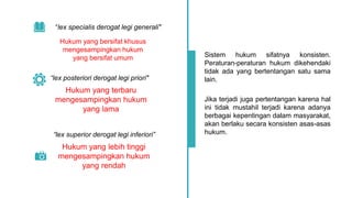 “lex specialis derogat legi generali"
Sistem hukum sifatnya konsisten.
Peraturan-peraturan hukum dikehendaki
tidak ada yang bertentangan satu sama
lain.
Jika terjadi juga pertentangan karena hal
ini tidak mustahil terjadi karena adanya
berbagai kepentingan dalam masyarakat,
akan berlaku secara konsisten asas-asas
hukum.
Hukum yang bersifat khusus
mengesampingkan hukum
yang bersifat umum
“lex posteriori derogat legi priori"
Hukum yang terbaru
mengesampingkan hukum
yang lama
“lex superior derogat legi inferiori”
Hukum yang lebih tinggi
mengesampingkan hukum
yang rendah
 