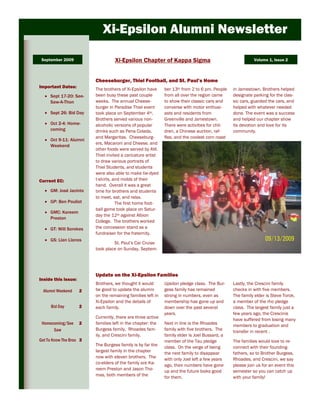 Xi-Epsilon Alumni Newsletter

 September 2009                    Xi-Epsilon Chapter of Kappa Sigma                                       Volume 1, Issue 2



                         Cheeseburger, Thiel Football, and St. Paul’s Home
Important Dates:
                         The brothers of Xi-Epsilon have     ber 13th from 2 to 6 pm. People    in Jamestown. Brothers helped
     Sept 17-20: See-    been busy these past couple         from all over the region came      designate parking for the clas-
     Saw-A-Thon          weeks. The annual Cheese-           to show their classic cars and     sic cars, guarded the cars, and
                         burger in Paradise Thiel event      converse with motor enthusi-       helped with whatever needed
     Sept 26: Bid Day    took place on September 4th.        asts and residents from            done. The event was a success
                         Brothers served various non-        Greenville and Jamestown.          and helped our chapter show
     Oct 2-4: Home-      alcoholic versions of popular       There were activities for chil-    its devotion and love for its
     coming              drinks such as Pena Colada,         dren, a Chinese auction, raf-      community.
                         and Margaritas. Cheeseburg-         fles, and the coolest corn roast
     Oct 9-11: Alumni
                         ers, Macaroni and Cheese, and
     Weekend
                         other foods were served by AVI.
                         Thiel invited a caricature artist
                         to draw various portraits of
                         Thiel Students, and students
                         were also able to make tie-dyed
Current EC:              t-shirts, and molds of their
                         hand. Overall it was a great
     GM: José Jacinto    time for brothers and students
                         to meet, eat, and relax.
     GP: Ben Pouliot                The first home foot-
                         ball game took place on Satur-
     GMC: Kareem
                         day the 12th against Albion
     Preston
                         College. The brothers worked
     GT: Will Sorokes    the concession stand as a
                         fundraiser for the fraternity.
     GS: Llan Llanos
                                  St. Paul’s Car Cruise
                         took place on Sunday, Septem-




                         Update on the Xi-Epsilon Families
Inside this issue:
                         Brothers, we thought it would       Upsilon pledge class. The Bur-     Lastly, the Crescini family
  Alumni Weekend     2   be good to update the alumni        gess family has remained           checks in with five members.
                         on the remaining families left in   strong in numbers, even as         The family elder is Steve Torok,
                         Xi-Epsilon and the details of       membership has gone up and         a member of the rho pledge
      Bid Day        2   each family.                        down over the past several         class. The largest family just a
                                                             years.                             few years ago, the Crescinis
                         Currently, there are three active
                                                                                                have suffered from losing many
 Homecoming/See      2   families left in the chapter: the   Next in line is the Rhoades        members to graduation and
      Saw                Burgess family, Rhoades fam-        family with five brothers. The     transfer in recent .
                         ily, and Crescini family.           family elder is Joel Bussard, a
Get To Know The Bros 3                                       member of the Tau pledge           The families would love to re-
                         The Burgess family is by far the
                                                             class. On the verge of being       connect with their founding-
                         largest family in the chapter       the next family to disappear       fathers, so to Brother Burgess,
                         now with eleven brothers. The       with only Joel left a few years    Rhoades, and Crescini, we say
                         co-elders of the family are Ka-
                                                             ago, their numbers have gone       please join us for an event this
                         reem Preston and Jason Tho-         up and the future looks good       semester so you can catch up
                         mas, both members of the            for them.                          with your family!
 