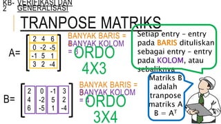 TRANPOSE MATRIKS
KB-
2
VERIFIKASI DAN
GENERALISASI
A=
2 4 6
0 -2 -5
-1 5 1
3 2 -4
BANYAK BARIS =
4BANYAK KOLOM
= 3ORDO
4X3
Setiap entry – entry
pada BARIS dituliskan
sebagai entry – entry
pada KOLOM, atau
sebaliknya
B=
2
4
6
0
-2
-5
-1
5
1
3
2
-4
Matriks B
adalah
tranpose
matriks A
B = AT
BANYAK BARIS =
3BANYAK KOLOM
= 4ORDO
3X4
 