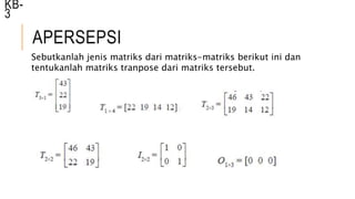 APERSEPSI
KB-
3
Sebutkanlah jenis matriks dari matriks-matriks berikut ini dan
tentukanlah matriks tranpose dari matriks tersebut.
 