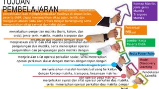 peserta didik mengamati (membaca) permasalahan, menuliskan
penyelesaian dan mempresentasikan hasilnya di depan kelas,
peserta didik dapat menunjukkan sikap jujur, tertib, dan
mengikuti aturan pada saat proses belajar berlangsung serta
menunjukkan sikap cermat dan teliti dalam :
Pendekatan
Saintifik
Model
Disecovery
Learning
Konsep Matriks
Jenis-jenis
Matriks
Tranpose
Matriks
Kesamaan
Matriks
Operasi Matriks
Media Power Point
Lembar Kerja
Peserta Didik
(LKPD)
TUJUAN
PEMBELAJARAN
Diskusi
Kelompok
Persentasi
danmenjelaskan pengertian matriks (baris, kolom, dan
ordo), jenis-jenis matriks, matriks tranpose dan
kesamaan dua matriks dengan tepat
menjelaskan syarat dan sifat operasi penjumlahan dan
pengurangan dua matriks, serta menerapkan operasi
penjumlahan dan pengurangan pada matriks dengan
tepat.
menjelaskan sifat operasi perkalian scalar, serta menerapkan
operasi perkalian skalar dengan matriks dengan tepat.dengan
matriks dengan tepat.
menyelesaikan masalah kontekstual yang berkaitan
dengan konsep matriks, transpose, kesamaan matriks
dan operasi pada matriks.
menjelaskan syarat dan sifat operasi perkalian dua matriks,
serta menerapkan operasi perkalian dua matriks dengan
 