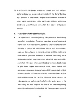 11
3.6 In addition to the planned streets and houses on a high platform,
Lothal probably had a dockyard connected with the Gulf of Cambay
by a channel. In other words, despite several common features of
urban layout, use of burnt bricks and houses, different settlements
could have special features arising from their location and peculiar
function.
4. TECHNOLOGY AND ECONOMIC LIFE
4.1 The impression of uniformity given by town planning is reinforced by
technology of production. There was a standard range of copper and
bronze tools in all urban centres, combining functional efficiency with
simplicity of design and manufacture. Copper and bronze bowls,
cups and dishes, figures of men and animals, and little model carts
were made in specialists’ workshops in the cities. Seal-cutting was a
highly developed art; bead-making was only a little less; remarkable,
particularly in the case of long barrel beads of cornelian. Beads made
of gold, silver, copper, semi-precious stones, shells, steatite, and
faience were excavated at several places. Skill in carpentry is evident
from the use of a saw with uneven teeth, which allowed the dust to
escape freely from the cut. The most impressive item in the life of the
Indus people was cloth, woven locally from the cotton grown in the
Indus valley. No other people in the world at this time were growing
cotton or making cloth. In technology, the Harappans were peers of
 