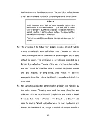 12
the Egyptians and the Mesopotamians. Technological uniformity over
a vast area made this civilization rather unique in the ancient world.
4.2 The weapons of the Indus valley people consisted of short swords,
spears, arrow-heads, axes and knives made of copper and bronze.
There probably was lesser use of bronze as both copper and tin were
difficult to obtain. This civilization is nevertheless regarded as a
Bronze Age civilization. The use of iron was unknown in the world at
this time. Maces of sandstone were a common weapon of offense
and cloy missiles, or sling-pellets, were meant for defence.
Apparently, the military elements did not loom very large in the Indus
civilization.
4.3 For agricultural production canal irrigation probably was not used by
the Indus people. Ploughing was used, but deep ploughing was
unknown, because the excavated ploughshare was made of wood.
However, dams were constructed for flood irrigation, and harrow was
used for sowing. Wheat and barley were the main food crops and
formed the mainstay of life, though cultivation of rice was known in
Faience
Unline stone or shell, that are found naturally, faience is a
material that is artificially produced. A gum was used to shape
sand or powdered quartz into an object. The objects were then
glazed, resulting in a shiny, glassy surface. The colours of the
glaze were usually blue or sea green.
Faience was used to make beads, bangles, earrings, and tiny
vessels
 