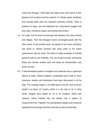 13
Lothal and Rangpur. Field peas and dates were other items of diet.
Sesame end mustard could be used for oil. Sheep, goats, buffaloes,
and humped cattle were the important domestic animals. There is
evidence of dogs, cats and elephants too. Excavations suggest that
even deer, rhinoceros, tigers, and tortoise were known.
4.4 For trade, the first level of exchange was between the urban centres
and villages. Then the Harappan towns exchanged goods with the
other towns. At yet another level, the people of the Indus civilization
had direct or indirect contacts with many parts of the Indian
subcontinent and the world. The items of trade consisted of finished
goods as well as raw materials. The use of pack animals, particularly
asses and camels, bullock carts and boats for transportation was
known to them.
4.5 A well developed system of weights and measures was a significant
feature of trade. Cubical weights in graduated sizes made of chert,
limestone, steatite, and blackstone have been discovered in all the
sites. The smallest weight is of 0.856 grams and the most common
weight is of about 13.7 grams, which is in the ratio of 16. In other
words, weights were based on 16 or its multiples. Sticks with
measure marks indicate that the people had a system of
measurement too. Together, the standardized weights and measures
regulated the exchange activities internally as well as externally.
 