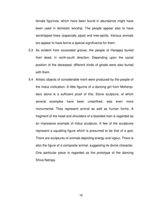 16
female figurines, which have been found in abundance might have
been used in domestic worship. The people appear also to have
worshipped trees (especially pipal) and tree-spirits. Various animals
too appear to have borne a special significance for them.
5.3 As evident from excavated graves, the people of Harappa buried
their dead, in north-south direction. Depending upon the social
position of the deceased, different kinds of goods were also buried
with them.
5.4 Artistic objects of considerable merit were produced by the people of
the Indus civilization. A little figurine of a dancing girl from Mohenjo-
daro alone is a sufficient proof of this. Stone sculpture, of which
several examples have been unearthed, was even more
monumental. They represent animal as well as human forms. A
fragment of the head and shoulders of a bearded man is regarded as
an impressive example of Indus sculpture. A few of the sculptures
represent a squatting figure which is presumed to be that of a god.
There are sculptures of animals depicting energy and vigour. There is
also the figure of a composite animal, suggesting its divine character.
One particular piece is regarded as the prototype of the dancing
Shiva Natraja.
 