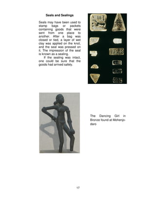 17
Seals and Sealings
Seals may have been used to
stamp bags or packets
containing goods that were
sent from one place to
another. After a bag was
closed or tied, a layer of wet
clay was applied on the knot,
and the seal was pressed on
it. The impression of the seal
is known as a sealing.
If the sealing was intact,
one could be sure that the
goods had arrived safely.
The Dancing Girl in
Bronze found at Mohenjo-
daro
 