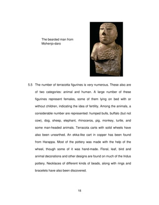 18
5.5 The number of terracotta figurines is very numerous. These also are
of two categories: animal and human. A large number of these
figurines represent females, some of them lying on bed with or
without children, indicating the idea of fertility. Among the animals, a
considerable number are represented: humped bulls, buffalo (but not
cow), dog, sheep, elephant, rhinoceros, pig, monkey, turtle, and
some man-headed animals. Terracota carts with solid wheels have
also been unearthed. An ekka-like cart in copper has been found
from Harappa. Most of the pottery was made with the help of the
wheel, though some of it was hand-made. Floral, leaf, bird and
animal decorations and other designs are found on much of the Indus
pottery. Necklaces of different kinds of beads, along with rings and
bracelets have also been discovered.
The bearded man from
Mohenjo-daro
 