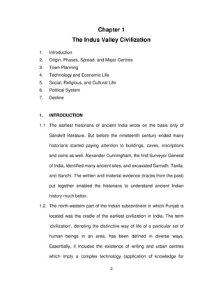 2
Chapter 1
The Indus Valley Civilization
1. Introduction
2. Origin, Phases, Spread, and Major Centres
3. Town Planning
4. Technology and Economic Life
5. Social, Religious, and Cultural Life
6. Political System
7. Decline
1. INTRODUCTION
1.1 The earliest historians of ancient India wrote on the basis only of
Sanskrit literature. But before the nineteenth century ended many
historians started paying attention to buildings, caves, inscriptions
and coins as well. Alexander Cunningham, the first Surveyor General
of India, identified many ancient sites, and excavated Sarnath, Taxila,
and Sanchi. The written and material evidence (traces from the past)
put together enabled the historians to understand ancient Indian
history much better.
1.2 The north-western part of the Indian subcontinent in which Punjab is
located was the cradle of the earliest civilization in India. The term
‘civilization’, denoting the distinctive way of life of a particular set of
human beings in an area, has been defined in diverse ways.
Essentially, it includes the existence of writing and urban centres
which imply a complex technology (application of knowledge for
 