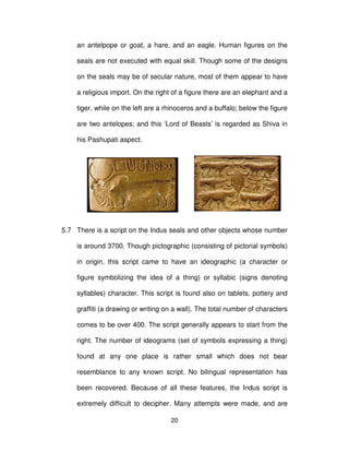 20
an antelpope or goat, a hare, and an eagle. Human figures on the
seals are not executed with equal skill. Though some of the designs
on the seals may be of secular nature, most of them appear to have
a religious import. On the right of a figure there are an elephant and a
tiger, while on the left are a rhinoceros and a buffalo; below the figure
are two antelopes; and this ‘Lord of Beasts’ is regarded as Shiva in
his Pashupati aspect.
5.7 There is a script on the Indus seals and other objects whose number
is around 3700. Though pictographic (consisting of pictorial symbols)
in origin, this script came to have an ideographic (a character or
figure symbolizing the idea of a thing) or syllabic (signs denoting
syllables) character. This script is found also on tablets, pottery and
graffiti (a drawing or writing on a wall). The total number of characters
comes to be over 400. The script generally appears to start from the
right. The number of ideograms (set of symbols expressing a thing)
found at any one place is rather small which does not bear
resemblance to any known script. No bilingual representation has
been recovered. Because of all these features, the Indus script is
extremely difficult to decipher. Many attempts were made, and are
 