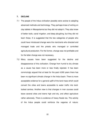 22
7. DECLINE
7.1 The people of the Indus civilization possibly were averse to adopting
advanced methods and technology. They perhaps knew of writing on
clay tablets in Mesopotamia but they did not adopt it. They also knew
of better tools, canal irrigation, and deep ploughing, but they did not
learn these. It is suggested that the two categories of people who
could have introduced change were the merchants who directed and
managed trade and the priests who managed or controlled
agricultural production. For the former, change was not profitable and
for the latter change was not necessary.
7.2 Many causes have been suggested for the decline and
disappearance of this civilization. Change from humid to dry climate
as a cause has been more or less finally rejected. It has been
convincingly argued that at least for the past 4,000 years there has
been no significant climatic change in the Indus basin. There is more
acceptable evidence for a general uplift of the land mass which could
convert the cities and towns accessible to water traffic into land-
locked centres. Another view is that changes in river courses could
leave several cities and towns high and dry, and affect agriculture
rather adversely. There is evidence of heavy floods too. The activity
of the Indus people could reinforce the vagaries of nature:
 
