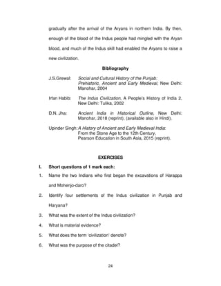 24
gradually after the arrival of the Aryans in northern India. By then,
enough of the blood of the Indus people had mingled with the Aryan
blood, and much of the Indus skill had enabled the Aryans to raise a
new civilization.
Bibliography
J.S.Grewal: Social and Cultural History of the Punjab:
Prehistoric, Ancient and Early Medieval, New Delhi:
Manohar, 2004
Irfan Habib: The Indus Civilization, A People’s History of India 2,
New Delhi: Tulika, 2002
D.N. Jha: Ancient India in Historical Outline, New Delhi:
Manohar, 2018 (reprint), (available also in Hindi).
Upinder Singh:A History of Ancient and Early Medieval India:
From the Stone Age to the 12th Century,
Pearson Education in South Asia, 2015 (reprint).
EXERCISES
I. Short questions of 1 mark each:
1. Name the two Indians who first began the excavations of Harappa
and Mohenjo-daro?
2. Identify four settlements of the Indus civilization in Punjab and
Haryana?
3. What was the extent of the Indus civilization?
4. What is material evidence?
5. What does the term ‘civilization’ denote?
6. What was the purpose of the citadel?
 