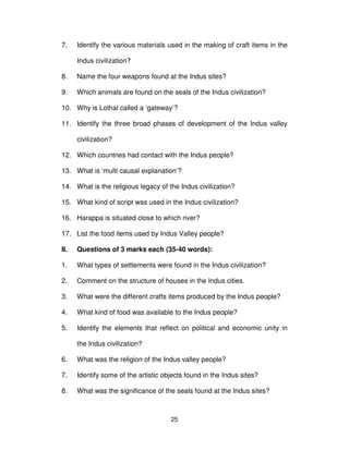 25
7. Identify the various materials used in the making of craft items in the
Indus civilization?
8. Name the four weapons found at the Indus sites?
9. Which animals are found on the seals of the Indus civilization?
10. Why is Lothal called a ‘gateway’?
11. Identify the three broad phases of development of the Indus valley
civilization?
12. Which countries had contact with the Indus people?
13. What is ‘multi causal explanation’?
14. What is the religious legacy of the Indus civilization?
15. What kind of script was used in the Indus civilization?
16. Harappa is situated close to which river?
17. List the food items used by Indus Valley people?
II. Questions of 3 marks each (35-40 words):
1. What types of settlements were found in the Indus civilization?
2. Comment on the structure of houses in the Indus cities.
3. What were the different crafts items produced by the Indus people?
4. What kind of food was available to the Indus people?
5. Identify the elements that reflect on political and economic unity in
the Indus civilization?
6. What was the religion of the Indus valley people?
7. Identify some of the artistic objects found in the Indus sites?
8. What was the significance of the seals found at the Indus sites?
 