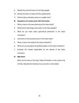 26
9. Identify the animals known to the Indus people.
10. Identify the items of trade with the outside world.
11. Did the Indus civilization come to a sudden end?
III. Questions of 5 marks each (100-150 words):
1. Write a note on the town planning of the Indus cities?
2. What kind of technology was known to the Indus people?
3. What do you know about agricultural production in the Indus
civilization?
4. Comment on the social structure in the Indus cities?
5. Write a note on the seals of the Indus civilization?
6. What can you say about the political system in the Indus civilization?
7. Evaluate the causes responsible for the decline of the Indus
civilization.
IV. Map Work:
Mark any five sites of the Indus Valley Civilization on the outline map
of India. Describe the features of any one site in some detail.
 