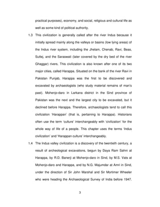 3
practical purposes), economy, and social, religious and cultural life as
well as some kind of political authority.
1.3 This civilization is generally called after the river Indus because it
initially spread mainly along the valleys or basins (low lying areas) of
the Indus river system, including the Jhelam, Chenab, Ravi, Beas,
Sutlej, and the Saraswati (later covered by the dry bed of the river
Ghaggar) rivers. This civilization is also known after one of its two
major cities, called Harappa. Situated on the bank of the river Ravi in
Pakistan Punjab, Harappa was the first to be discovered and
excavated by archaeologists (who study material remains of man’s
past). Mohenjo-daro in Larkana district in the Sind province of
Pakistan was the next and the largest city to be excavated, but it
declined before Harappa. Therefore, archaeologists tend to call this
civilization ‘Harappan’ (that is, pertaining to Harappa). Historians
often use the term ‘culture’ interchangeably with ‘civilization’ for the
whole way of life of a people. This chapter uses the terms ‘Indus
civilization’ and ‘Harappan culture’ interchangeably.
1.4 The Indus valley civilization is a discovery of the twentieth century, a
result of archeological excavations, begun by Daya Ram Sahni at
Harappa, by R.D. Banerji at Mohenjo-daro in Sind, by M.S. Vats at
Mohenjo-daro and Harappa, and by N.G. Majumdar at Amri in Sind,
under the direction of Sir John Marshal and Sir Mortimer Wheeler
who were heading the Archaeological Survey of India before 1947.
 