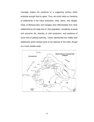 6
invariably implies the existence of a supporting territory which
produces enough food to spare. Thus, we could notice an hierarchy
of settlements in the Indus civilization: cities, towns, and villages.
Cities of Mohenjo-daro and Harappa were differentiated from other
settlements by the large size of their population, complexity of social
and economic life, diversity of craft production, and existence of
some kind of political authority. Towns represented the middle level
settlements which shared some of the features of the cities, though
on a much smaller scale.
 