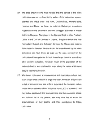 7
2.4 The sites shown on the map indicate that the spread of the Indus
civilization was not confined to the vallies of the Indus river system.
Besides the ‘Indus sites’ like Amri, Chanhu-daro, Mohenjo-daro,
Harappa and Ropar, we have, for instance, Kalibangan in northern
Rajasthan on the dry bed of the river Ghaggar, Banawali in Hissar
district in Haryana, Alamgirpur in the Ganges Doab in Uttar Pradesh,
Lothal in the Gulf of Cambay in Gujarat, Bhagatrav below the river
Narmada in Gujarat, and Sutkagen-dor near the Makran sea coast in
Baluchistan in Pakistan. On the whole, the area covered by the Indus
civilization was four times as large as the area covered by the
civilization of Mesopotamia. In fact, it was larger than the area of any
other ancient civilization. However, much of the population of the
Indus civilization was confined to strips along the rivers which were
easy to clear for cultivation.
2.5 We should not expect a homogeneous and changeless culture over
such a large area and such a large time-span. However, it is possible
to talk of some more or less uniform features of the Harrapan culture
proper which lasted for about 500 years from 2,300 to 1,800 B.C. We
may notice particularly the town planning, and the economic, social,
and cultural life of the people. We may also like to know the
circumstances of their decline and their contribution to Indian
civilization.
 