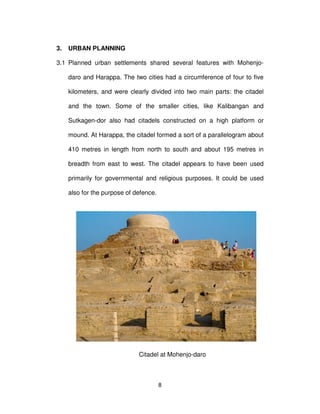 8
3. URBAN PLANNING
3.1 Planned urban settlements shared several features with Mohenjo-
daro and Harappa. The two cities had a circumference of four to five
kilometers, and were clearly divided into two main parts: the citadel
and the town. Some of the smaller cities, like Kalibangan and
Sutkagen-dor also had citadels constructed on a high platform or
mound. At Harappa, the citadel formed a sort of a parallelogram about
410 metres in length from north to south and about 195 metres in
breadth from east to west. The citadel appears to have been used
primarily for governmental and religious purposes. It could be used
also for the purpose of defence.
Citadel at Mohenjo-daro
 