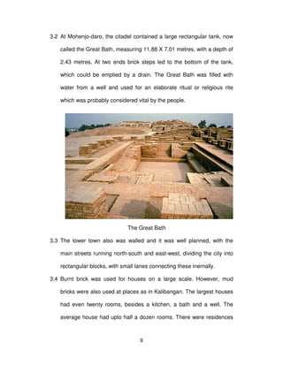 9
3.2 At Mohenjo-daro, the citadel contained a large rectangular tank, now
called the Great Bath, measuring 11.88 X 7.01 metres, with a depth of
2.43 metres. At two ends brick steps led to the bottom of the tank,
which could be emptied by a drain. The Great Bath was filled with
water from a well and used for an elaborate ritual or religious rite
which was probably considered vital by the people.
The Great Bath
3.3 The lower town also was walled and it was well planned, with the
main streets running north-south and east-west, dividing the city into
rectangular blocks, with small lanes connecting these inernally.
3.4 Burnt brick was used for houses on a large scale. However, mud
bricks were also used at places as in Kalibangan. The largest houses
had even twenty rooms, besides a kitchen, a bath and a well. The
average house had upto half a dozen rooms. There were residences
 