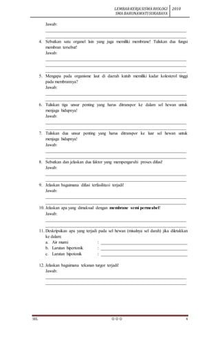 LEMBARKERJASISWABIOLOGI
SMA BARUNAWATISURABAYA
2010
SEL    4
Jawab:
_________________________________________________________________
_________________________________________________________________
4. Sebutkan satu organel lain yang juga memiliki membrane! Tuliskan dua fungsi
membran tersebut!
Jawab:
_________________________________________________________________
_________________________________________________________________
_________________________________________________________________
5. Mengapa pada organisme laut di daerah kutub memiliki kadar kolesterol tinggi
pada membrannya?
Jawab:
_________________________________________________________________
_________________________________________________________________
6. Tuliskan tiga unsur penting yang harus ditranspor ke dalam sel hewan untuk
menjaga hidupnya!
Jawab:
_________________________________________________________________
_________________________________________________________________
7. Tuliskan dua unsur penting yang harus ditranspor ke luar sel hewan untuk
menjaga hidupnya!
Jawab:
_________________________________________________________________
_________________________________________________________________
8. Sebutkan dan jelaskan dua faktor yang mempengaruhi proses difusi!
Jawab:
_________________________________________________________________
_________________________________________________________________
9. Jelaskan bagaimana difusi terfasilitasi terjadi!
Jawab:
_________________________________________________________________
_________________________________________________________________
10. Jelaskan apa yang dimaksud dengan membrane semi permeabel!
Jawab:
_________________________________________________________________
_________________________________________________________________
11. Deskripsikan apa yang terjadi pada sel hewan (misalnya sel darah) jika diletakkan
ke dalam:
a. Air murni : ________________________________________
b. Larutan hipertonik : ________________________________________
c. Larutan hipotonik : ________________________________________
12. Jelaskan bagaimana tekanan turgor terjadi!
Jawab:
_________________________________________________________________
_________________________________________________________________
 