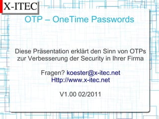 OTP – OneTime Passwords


Diese Präsentation erklärt den Sinn von OTPs
zur Verbesserung der Security in Ihrer Firma

        Fragen? koester@x-itec.net
           Http://www.x-itec.net

               V1.00 02/2011
 