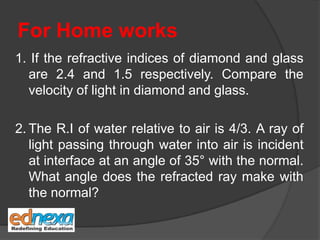 For Home works
1. If the refractive indices of diamond and glass
are 2.4 and 1.5 respectively. Compare the
velocity of light in diamond and glass.
2. The R.I of water relative to air is 4/3. A ray of
light passing through water into air is incident
at interface at an angle of 35° with the normal.
What angle does the refracted ray make with
the normal?
 