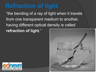 Refraction of light.
“the bending of a ray of light when it travels
from one transparent medium to another,
having different optical density is called
refraction of light.”
 