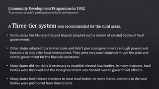 Community Development Programme in 1952
To promote people’s participation in local development
A Three-tier system was recommended for the rural areas.
• Some states like Maharashtra and Gujarat adopted such a system of elected bodies of local
governments
• Other states adopted to a limited scale and didn’t give local governments enough powers and
functions to look after local development. They were very much dependent upn the state and
central government for the financial assistance.
• Many States did not think it necessary to establish elected local bodies. In many instances, local
bodies were dissolved and the local government was handed over to government officers.
• Many States had indirect elections to most local bodies. In many States, elections to the local
bodies were postponed from time to time.
 
