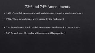 • 1989: Central Government introduced these two constitutional amendments
• 1992: These amendments were passed by the Parliament
• 73rd Amendment: Rural Local Governments (Panchayati Raj Institutions)
• 74th Amendment: Urban Local Government (Nagarpalikas)
 