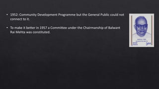 • 1952: Community Development Programme but the General Public could not
connect to it.
• To make it better in 1957 a Committee under the Chairmanship of Balwant
Rai Mehta was constituted.
 