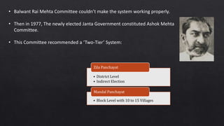 • Balwant Rai Mehta Committee couldn’t make the system working properly.
• Then in 1977, The newly elected Janta Government constituted Ashok Mehta
Committee.
• This Committee recommended a ‘Two-Tier’ System:
• District Level
• Indirect Election
Zila Panchayat
• Block Level with 10 to 15 Villages
Mandal Panchayat
 