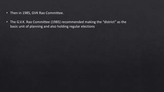 • Then in 1985, GVK Rao Committee.
• The G.V.K. Rao Committee (1985) recommended making the “district” as the
basic unit of planning and also holding regular elections
 