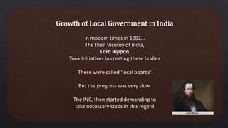 Growth of Local Government in India
In modern times in 1882…
The then Viceroy of India,
Lord Rippon
Took initiatives in creating these bodies
These were called ‘local boards’
But the progress was very slow.
The INC, then started demanding to
take necessary steps in this regard
 