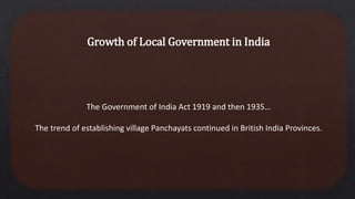 Growth of Local Government in India
The Government of India Act 1919 and then 1935…
The trend of establishing village Panchayats continued in British India Provinces.
 