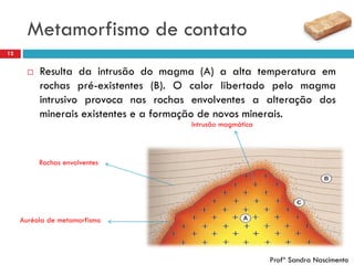 Metamorfismo de contato
12
 Resulta da intrusão do magma (A) a alta temperatura em
rochas pré-existentes (B). O calor libertado pelo magma
intrusivo provoca nas rochas envolventes a alteração dos
minerais existentes e a formação de novos minerais.
Intrusão magmática
Rochas envolventes
Auréola de metamorfismo
Profª Sandra Nascimento
 
