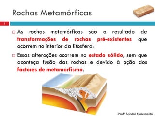 Rochas Metamórficas
2
 As rochas metamórficas são o resultado de
transformações de rochas pré-existentes que
ocorrem no interior da litosfera;
 Essas alterações ocorrem no estado sólido, sem que
aconteça fusão das rochas e devido à ação dos
factores de metamorfismo.
Profª Sandra Nascimento
 