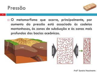 Pressão
4
 O metamorfismo que ocorre, principalmente, por
aumento da pressão está associado às cadeias
montanhosas, às zonas de subducção e às zonas mais
profundas das bacias oceânicas.
Profª Sandra Nascimento
 