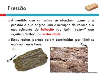 Pressão
5
 À medida que as rochas se afundam, aumenta a
pressão o que origina uma diminuição de volume e o
aparecimento de foliação (do latim “folium” que
significa “folha”) ou xistosidade.
 Essas rochas parece serem constituídas por lâminas
mais ou menos finas.
Profª Sandra Nascimento
 