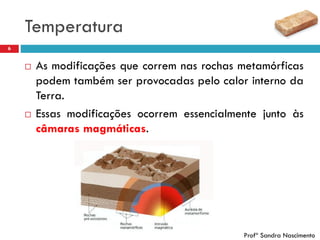 Temperatura
6
 As modificações que correm nas rochas metamórficas
podem também ser provocadas pelo calor interno da
Terra.
 Essas modificações ocorrem essencialmente junto às
câmaras magmáticas.
Profª Sandra Nascimento
 