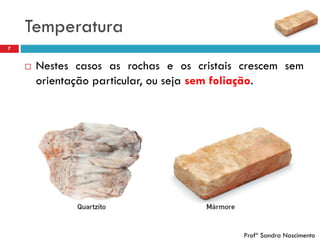Temperatura
7
 Nestes casos as rochas e os cristais crescem sem
orientação particular, ou seja sem foliação.
Profª Sandra Nascimento
 