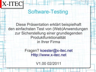 Software-Testing

    Diese Präsentation erklärt beispielhaft
den einfachsten Test von (Web)Anwendungen
   zur Sicherstellung einer grundlegenden
            Produktfunktionalität
                in Ihrer Firma

        Fragen? koester@x-itec.net
           Http://www.x-itec.net

               V1.00 02/2011
 