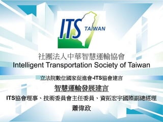 社團法人中華智慧運輸協會
Intelligent Transportation Society of Taiwan
立法院數位國家促進會-ITS協會建言
智慧運輸發展建言
ITS協會理事、技術委員會主任委員、資拓宏宇國際副總經理
蕭偉政
 
