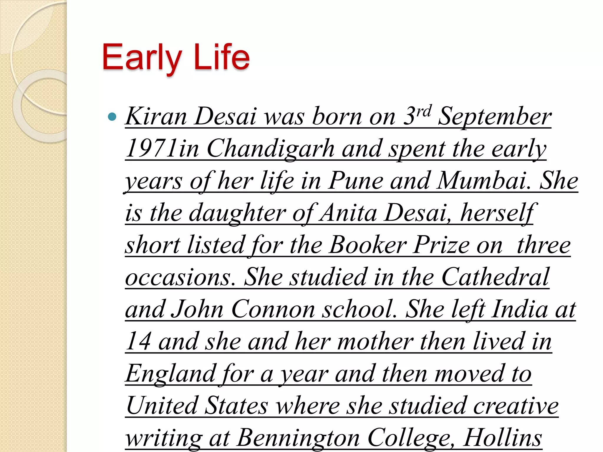Early Life
Kiran Desai was born on 3rd September
1971in Chandigarh and spent the early
years of her life in Pune and Mumbai. She
is the daughter of Anita Desai, herself
short listed for the Booker Prize on three
occasions. She studied in the Cathedral
and John Connon school. She left India at
14 and she and her mother then lived in
England for a year and then moved to
United States where she studied creative
writing at Bennington College, Hollins