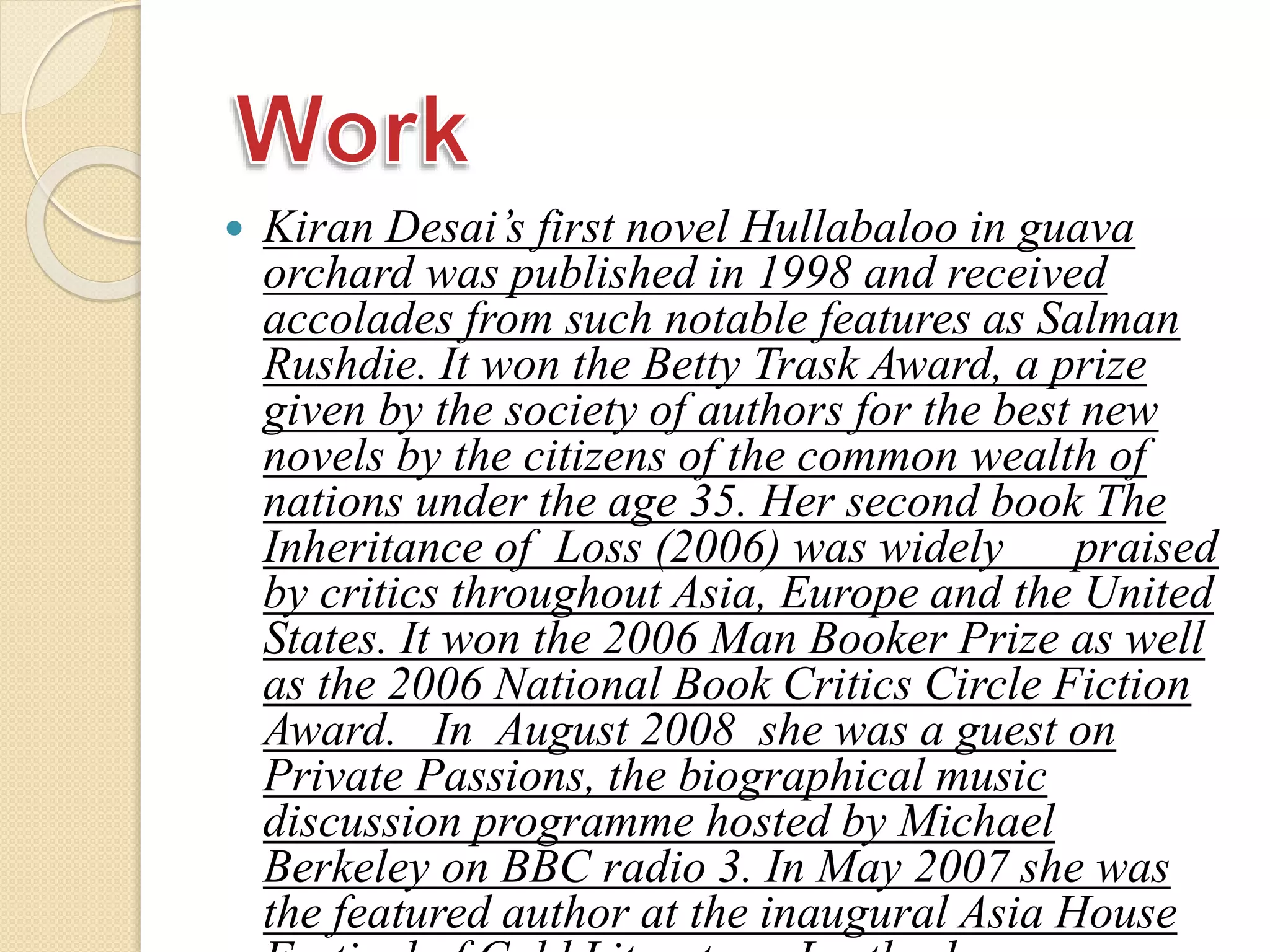  Kiran Desai’s first novel Hullabaloo in guava
orchard was published in 1998 and received
accolades from such notable features as Salman
Rushdie. It won the Betty Trask Award, a prize
given by the society of authors for the best new
novels by the citizens of the common wealth of
nations under the age 35. Her second book The
Inheritance of Loss (2006) was widely praised
by critics throughout Asia, Europe and the United
States. It won the 2006 Man Booker Prize as well
as the 2006 National Book Critics Circle Fiction
Award. In August 2008 she was a guest on
Private Passions, the biographical music
discussion programme hosted by Michael
Berkeley on BBC radio 3. In May 2007 she was
the featured author at the inaugural Asia House