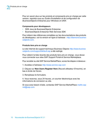 2   Produits pris en charge




                    Pour en savoir plus sur les produits et composants pris en charge par cette
                    version, reportez-vous au Guide d'installation et de configuration de
                    BusinessObjects Enterprise pour Windows et UNIX.

                    Composants pour développeurs
                    •   SDK Java de BusinessObjects Enterprise
                    •   BusinessObjects Enterprise Web Services SDK
                    Pour obtenir des références complètes sur les documentations des produits
                    du développeur, voir la version en ligne à l'adresse : http://diamond.busines
                    sobjects.com.

                    Produits tiers pris en charge
                    Le site Internet de support technique Business Objects http://www.busines
                    sobjects.com/support/default.asp a été redirigé.

                    Pour obtenir la liste récente des produits tiers pris en charge, vous devez
                    vous connecter aux sites SAP Support Portal et Service Marketplace.

                    Pour accéder au site SAP Service MarketPlace, suivez les étapes ci-dessous :

                    1. Accédez à l'adresse http://www.service.sap.com

                    2. Cliquez sur New Users Register Here (Nouvel utilisateur S'inscrire), en
                    bas à droite de l'écran.

                    3. Remplissez le formulaire.

                    4. Vous recevrez, sous 24 heures, un courrier électronique avec les
                    informations de connexion au site.

                    Si vous avez besoin d'aide, contactez SAP Service MarketPlace mailto:sap
                    net@sap.com.




    10    Nouveautés de BusinessObjects XI 3.1
 