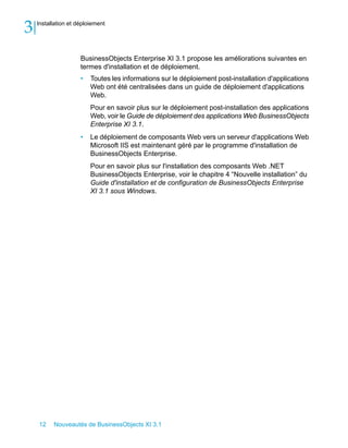 3   Installation et déploiement




                     BusinessObjects Enterprise XI 3.1 propose les améliorations suivantes en
                     termes d'installation et de déploiement.
                     •   Toutes les informations sur le déploiement post-installation d'applications
                         Web ont été centralisées dans un guide de déploiement d'applications
                         Web.
                         Pour en savoir plus sur le déploiement post-installation des applications
                         Web, voir le Guide de déploiement des applications Web BusinessObjects
                         Enterprise XI 3.1.
                     •   Le déploiement de composants Web vers un serveur d'applications Web
                         Microsoft IIS est maintenant géré par le programme d'installation de
                         BusinessObjects Enterprise.
                         Pour en savoir plus sur l'installation des composants Web .NET
                         BusinessObjects Enterprise, voir le chapitre 4 “Nouvelle installation” du
                         Guide d'installation et de configuration de BusinessObjects Enterprise
                         XI 3.1 sous Windows.




    12    Nouveautés de BusinessObjects XI 3.1
 