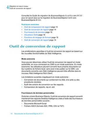 4   Migration et mise à niveau
    Outil de conversion de rapport



                    Consultez le Guide de migration de BusinessObjects 5.x et 6.x vers XI 3.0
                    pour en savoir plus sur la migration de BusinessObjects 5 et 6 vers
                    BusinessObjects XI 3.0.

                    Rubriques associées
                    •   Outil de comparaison de rapport page 15
                    •   Outil de conversion de rapport page 14
                    •   Fournisseurs de données page 16
                    •   Visualiseur Delta page 16
                    •   Fonctions de langage de formule page 16
                    •   Outil de conversion de rapport page 14


    Outil de conversion de rapport
                    Les améliorations apportées à l'outil de conversion de rapport se basent sur
                    les nouvelles fonctionnalités de Web Intelligence.

                    Mode autonome
                    Vous pouvez désormais utiliser l'outil de conversion de rapport en mode
                    authentifié, en vous connectant au CMS ou en mode autonome. En mode
                    autonome, les utilisateurs peuvent convertir leurs propres documents sur
                    leur système de fichiers local, sans avoir à les publier sur le CMS. Les
                    documents convertis vers Web Intelligence peuvent être affichés dans le
                    nouveau Web Intelligence Rich Client.

                    Les limitations suivantes s'appliquent en mode autonome :
                    • Conversion de documents qui contiennent du SQL à la carte ou des
                       procédures stockées
                    • Audit des actions de conversion sur les rapports
                    • Comparaison de rapports .rep et .wid


                    Fournisseurs de données personnelles
                    Outre les univers Business Objects, l'outil de conversion de rapport convertit
                    maintenant les rapports Desktop Intelligence créés à l'aide des fournisseurs
                    de données personnelles suivants :
                    • Documents Microsoft Excel
                    • Fichiers ASCII (formats ASC, PRN, CSV et TXT)



    14    Nouveautés de BusinessObjects XI 3.1
 